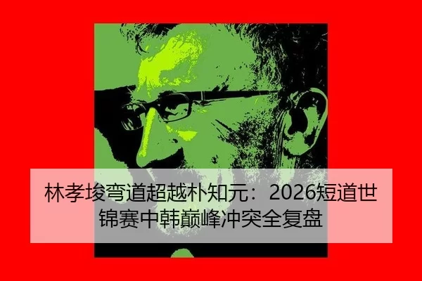 林孝埈弯道超越朴知元：2026短道世锦赛中韩巅峰冲突全复盘