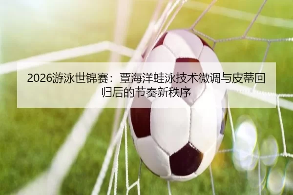 2026游泳世锦赛：覃海洋蛙泳技术微调与皮蒂回归后的节奏新秩序